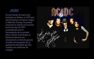  ACDCEs una banda de hard rock formada en Sídney en 1973 por dos hermanos escoceses Angus y Malcolm Young. Su primer concierto lo dieron en la noche de fin de año de 1973 coincidiendo con el lanzamiento de su primer disco. Desde el principio se hicieron famosas sus actuaciones en directo gracias al estilo extravagante de su guitarrista principal que iba vestido con uniforme de colegial. 