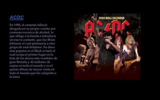 ACDCEn 1980, el cantante falleció ahogado en su propio vomito por consumo excesivo de alcohol, lo que obligo a la banda a introducir un nuevo cantante, que fue Brian Johnson, el cual pertenecía a otro grupo de rock británico. Su disco mas popular es el Black is back el cual ocupa el primer lugar en la lista de los discos más vendidos de gran Bretaña y 42 millones de copias en todo el mundo y es el quinto álbum de mayor venta en todo el mundo que los catapulto a la fama