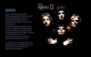 QUEENQueen fue una banda de rock británica formada en 1970 en Londres por el guitarrista Brian May, el cantante Freddie Mercury y el baterista Roger Taylor, con el bajista John Deacon.La banda destacó por su diversidad musical, arreglos en múltiples capas, armonías vocales y la incorporación de la participación del público durante sus presentaciones en vivo.Queen disfrutó del éxito en Gran Bretaña a principios de los '70.En 1975 lanzaron el single Bohemian Rhapsody, que se convirtió en un gran éxito. Estuvo en el número uno durante nueve semanas. 