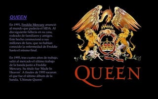 QUEENEn 1991, Freddie Mercury anunció al mundo que padecía el SIDA. Al día siguiente fallecía en su casa, rodeado de familiares y amigos. Este hecho conmocionó a sus millones de fans, que no habían conocido la enfermedad de Freddie hasta el mismo final.En 1995, tras cuatro años de trabajo, salió al mercado el último trabajo de la banda junto a Freddie Mercury. Su título fue 'Made In Heaven'. A finales de 1995 sacaron el que fue el último álbum de la banda, 'Ultimate Queen'