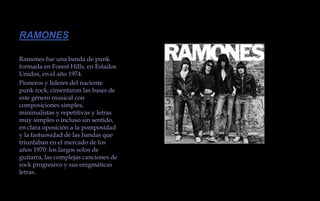 RAMONES Ramones fue una banda de punk formada en Forest Hills, en Estados Unidos, en el año 1974.Pioneros y líderes del naciente punk rock, cimentaron las bases de este género musical con composiciones simples, minimalistas y repetitivas y letras muy simples o incluso sin sentido, en clara oposición a la pomposidad y la fastuosidad de las bandas que triunfaban en el mercado de los años 1970: los largos solos de guitarra, las complejas canciones de rock progresivo y sus enigmáticas letras. 