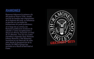 RAMONESRamones lideraron la primera ola del punk en Nueva York, siendo una de las bandas más importantes de la historia del rock, su influencia se percibe en casi todas las formaciones de punk posteriores.A lo largo de su carrera, los Ramones publicaron 14 discos de estudio y varias recopilaciones y discos en directo, haciendo un total de 21 álbumes. Tres de sus cuatro miembros originales (Joey Ramone Johnny Ramone y Dee Ramone) murieron en un intervalo de ocho años desde la desaparición de la banda. En 2002 el grupo fue incluido en el Rock & Roll Hall of Fame.