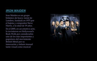 IRON MAIDENIron Maiden es un grupo británico de heavy metal de Londres, fundada en 1975 por el bajista y compositor Steve Harris, a la edad de 19 años.En el 2005, en un emotivo acto, lo invistieron en Hollywood's Rock Walk por considerarlos uno de los más importantes y populares del movimiento British Metal por su innovación y énfasis inusual tanto visual como musical. 