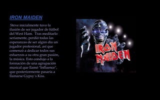 IRON MAIDENSteve inicialmente tuvo la ilusión de ser jugador de fútbol del West Ham.  Tras meditarlo seriamente, perdió todas las esperanzas de ser algún día un jugador profesional, así que comenzó a dedicar todos sus esfuerzos a su otra gran pasión, la música. Esto condujo a la formación de una agrupación musical que llamó "Influence", que posteriormente pasaría a llamarse Gypsy´s Kiss.