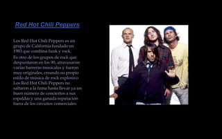  Red Hot Chili Peppers Los Red Hot Chili Peppers es un grupo de California fundado en 1983 que combina funk y rock. Es otro de los grupos de rock que despuntaron en los 90, atravesaron varias barreras musicales y fueron muy originales, creando su propio estilo de música de rock explosivo Los Red Hot Chili Peppers no saltaron a la fama hasta llevar ya un buen número de conciertos a sus espaldas y una ganada reputación fuera de los circuitos comerciales.