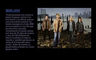 BON JOVIPosteriormente tras un breve parón el grupo volvió a los escenarios y su álbum supuso una renovación musical. La banda resurgió en el año 2000 con su exitoso it´s my life que les devolvió a la fama. Actualmente la banda cuenta con mas de 25 años de carrera y mas de 120 millones de discos vendidos en todo el mundo y también pertenece al salón de la fama del reino unido. Antes de formar su grupo había cantado en varios grupos antes.
