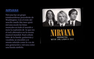 NIRVANANirvana fue un grupo estadounidense procedente de Washington. Con el éxito del sencillo smells like teen spirit nirvana escalo las listas musicales en todo el mundo e incio la explosión de  lo que era el rock alternativo en la escena musical mundial. Kurt cobain líder de la banda, guitarrista y vocalista; se encontró a si mismo referido como la voz de una generación y nirvana como una banda símbolo. 
