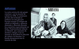 NIRVANALa corta carrera de este grupo concluyo  con la muerte de cobain en 1994. A comienzos de este año la banda se embarco en una gira por Europa aunque la imagen de cobain se degrado y aparecía distraído y aburrido durante los conciertos especialmente en Italia. Posteriormente falleció en Múnich  por consumo de alcohol y drogas. Con su muerte se descubrió la adicción de cobain a la heroína. La banda desapareció tras la muerte de este