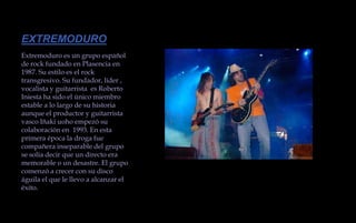 EXTREMODUROExtremoduro es un grupo español de rock fundado en Plasencia en 1987. Su estilo es el rock transgresivo. Su fundador, líder , vocalista y guitarrista  es Roberto Iniesta ha sido el único miembro estable a lo largo de su historia aunque el productor y guitarrista vasco Iñaki uoho empezó su colaboración en  1993. En esta primera época la droga fue compañera inseparable del grupo se solía decir que un directo era memorable o un desastre. El grupo comenzó a crecer con su disco águila el que le llevo a alcanzar el éxito.