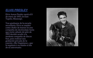 ELVIS PRESLEYElvis Aaron Presley nació el 8 de enero de 1935, en East Tupelo, Mississipi.Tras graduarse de la escuela secundaria, Elvis se empleó como chofer de tractor en una compañía de electricidad, hasta que cierto sábado de julio de 1953 decidió acudir a la modesta compañía de discos Sun, para realizar una grabación privada de la canción «My Happiness», que le regalaría a su madre el día de su aniversario.