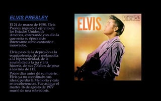 ELVIS PRESLEYEl 24 de marzo de 1958, Elvis Presley ingresó al ejército de los Estados Unidos de América, enterrando con ello la que sería su época más interesante como cantante e innovador.Elvis pasó de la depresión a la esquizofrenia, de la melancolía a la hiperactividad, de la amabilidad a la ira y a la histeria, de sus 70 kilos de peso a los más de 115.Pocos días antes de su muerte, Elvis ya no coordinaba sus ideas; perdía la Memoria y caía en incoherencias. Fue así que el martes 16 de agosto de 1977 murió de una sobredosis.  