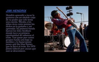 JIMI HENDRIXHendrix aprendió a tocar la guitarra con un ukelele viejo de su padre que solo tenía una cuerda. Miraba a los niños ricos como ponían los dedos en la guitarra y así aprendió. Su primera banda fueron los Isley brothers donde tuvo su primera oportunidad de saborear el éxito. Tras pasar por varios grupos fundo uno bajo su nombre y lo llamó jimmi james and the blue flames que lo llevó al éxito. En 1970 jimmi falleció por causas que aun se desconocen.