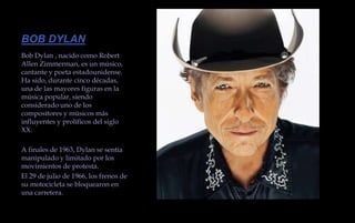 BOB DYLANBob Dylan , nacido como Robert Allen Zimmerman, es un músico, cantante y poeta estadounidense. Ha sido, durante cinco décadas, una de las mayores figuras en la música popular, siendo considerado uno de los compositores y músicos más influyentes y prolíficos del siglo XX. A finales de 1963, Dylan se sentía manipulado y limitado por los movimientos de protesta. El 29 de julio de 1966, los frenos de su motocicleta se bloquearon en una carretera. 
