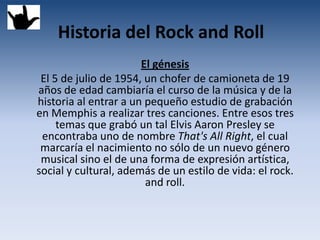 Historia del Rock and Roll
                       El génesis
 El 5 de julio de 1954, un chofer de camioneta de 19
años de edad cambiaría el curso de la música y de la
historia al entrar a un pequeño estudio de grabación
en Memphis a realizar tres canciones. Entre esos tres
     temas que grabó un tal Elvis Aaron Presley se
 encontraba uno de nombre That's All Right, el cual
 marcaría el nacimiento no sólo de un nuevo género
 musical sino el de una forma de expresión artística,
social y cultural, además de un estilo de vida: el rock.
                        and roll.
 