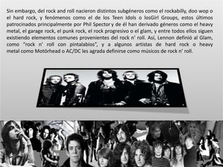 Sin embargo, del rock and roll nacieron distintos subgéneros como el rockabilly, doo wop o 
el hard rock, y fenómenos como el de los Teen Idols o losGirl Groups, estos últimos 
patrocinados principalmente por Phil Spector y de él han derivado géneros como el heavy 
metal, el garage rock, el punk rock, el rock progresivo o el glam, y entre todos ellos siguen 
existiendo elementos comunes provenientes del rock n’ roll. Así, Lennon definió al Glam, 
como “rock n’ roll con pintalabios”, y a algunos artistas de hard rock o heavy 
metal como Motörhead o AC/DC les agrada definirse como músicos de rock n’ roll. 
 