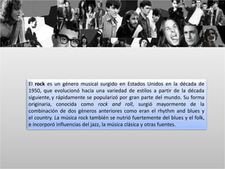 El rock es un género musical surgido en Estados Unidos en la década de 
1950, que evolucionó hacia una variedad de estilos a partir de la década 
siguiente, y rápidamente se popularizó por gran parte del mundo. Su forma 
originaria, conocida como rock and roll, surgió mayormente de la 
combinación de dos géneros anteriores como eran el rhythm and blues y 
el country. La música rock también se nutrió fuertemente del blues y el folk, 
e incorporó influencias del jazz, la música clásica y otras fuentes. 
 
