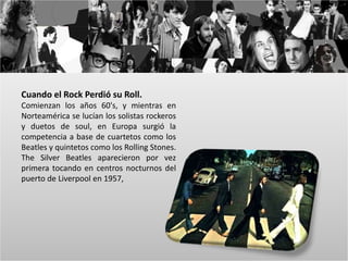 Cuando el Rock Perdió su Roll. 
Comienzan los años 60's, y mientras en 
Norteamérica se lucían los solistas rockeros 
y duetos de soul, en Europa surgió la 
competencia a base de cuartetos como los 
Beatles y quintetos como los Rolling Stones. 
The Silver Beatles aparecieron por vez 
primera tocando en centros nocturnos del 
puerto de Liverpool en 1957, 
 