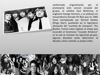conformado originalmente por el 
protestante John Lennon (creador del 
grupo), el católico Paul McArtney, el 
anglicano George Harrison, y un plebeyo sin 
trascendencia llamado Pit Best que en 1960 
fuese reemplazado por Richard Starkey 
(Ringo Starr); quedando así la legendaria 
alineación del "cuarteto de Liverpool", The 
Beatles. Fueron estos ingleses la chispa que 
encendió el fenómeno "Invasión Británica" 
en la cual se incluyen los siguientes grupos, 
algunos disueltos antes determinar la 
década y otros creando su propio estilo. 
 