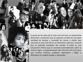 A partir de los años 60 el rock and roll tuvo un importante 
desarrollo y evolución que se expresó a través de una gran 
cantidad de bandas y variedad de ritmos y estilos que 
convirtió el rock and roll en un fenómeno cultural y musical 
que se extendió alrededor del mundo. El estilo es una 
conjunción rítmica que se comenta esencialmente sobre la 
música negra. La popularización del rock and roll sirvió para 
que muchos músicos, pudiesen expresarse y llegar a 
difundirse en medios locales y nacionales. 
 