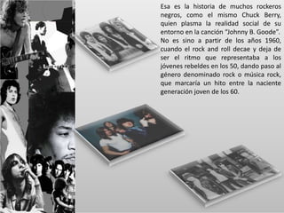 Esa es la historia de muchos rockeros 
negros, como el mismo Chuck Berry, 
quien plasma la realidad social de su 
entorno en la canción “Johnny B. Goode”. 
No es sino a partir de los años 1960, 
cuando el rock and roll decae y deja de 
ser el ritmo que representaba a los 
jóvenes rebeldes en los 50, dando paso al 
género denominado rock o música rock, 
que marcaría un hito entre la naciente 
generación joven de los 60. 
 