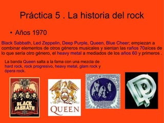 Práctica 5 . La historia del rock
● Años 1970
Black Sabbath, Led Zeppelin, Deep Purple, Queen, Blue Cheer; empiezan a
combinar elementos de otros géneros musicales y sientan las raños 70aíces de
lo que sería otro género, el heavy metal a mediados de los años 60 y primeros .
.
La banda Queen salta a la fama con una mezcla de
hard rock, rock progresivo, heavy metal, glam rock y
ópera rock.
 