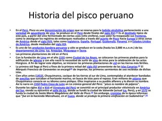 Historia del pisco peruano En el Perú, Pisco es una denominación de origen que se reserva para la bebida alcohólica perteneciente a una variedad de aguardiente de vino. Se produce en el Perú desde finales del siglo XVI.[1] Es el destilado típico de este país, a partir del vino fermentado de ciertas uvas (vitis vinifera), cuyo valor ha traspasado sus fronteras, como lo atestiguan los registros de embarques realizados a través del puerto de Pisco hacia Europa y otras zonas de América desde el siglo XVII, tales como Inglaterra, España, Portugal, Guatemala, Panamá, y a Estados Unidos de América, desde mediados del siglo XIX. Es uno de los productos bandera peruanos y sólo se produce en la costa (hasta los 2,000 m.s.n.m.) de los departamentos de Lima, Ica, Arequipa, Moquegua y Tacna. Las primeras plantaciones de vid en el Perú Con la fundación de Lima en el año 1535 como Ciudad de los Reyes, se colocaron las primeras piedras para la edificación de iglesias y con ello nació la necesidad de surtir de vino de misa para la celebración de los actos litúrgicos. A fin de lograr este objetivo, se iniciaron las primeras plantaciones de vid en las tierras más fértiles. La primera vid llega al Perú a fines de la primera mitad del siglo XVI proveniente de las islas Canarias.[2] El Marqués Francisco de Caravantes se encargó[3] de importar, los primeros sarmientos de uva recibidos de dichas islas. Cien años antes (1453), Chuquimanco, cacique de las tierras al sur de Lima, contemplaba al atardecer bandadas de avecillas que surcaban el horizonte marino, en busca de islas para el reposo. Eran millares de pájaros que Chuquimanco conocía en su idioma como pishqus. Ellos inspiraron a su pueblo alfarero y le dieron su nombre. Así lo narra en 1550Pedro Cieza de León en La crónica general del Perú: "pisco es nombre de pájaros". Durante los siglos XVI y XVII el Virreinato del Perú se convirtió en el principal productor vitivinícola en América del Sur, siendo su epicentro el valle de Ica, donde se fundó la ciudad de Valverde (actual Ica, Perú), y en 1572 se funda la ciudad de Santa María Magdalena del Valle de Pisco.[4] Sin embargo, cronistas de la época informan que "fue en la hacienda Marcahuasi, en el Cuzco, donde se produjo la primera vinificación en Sudamérica".[2] 