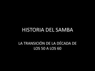 HISTORIA DEL SAMBA
LA TRANSICIÓN DE LA DÉCADA DE
LOS 50 A LOS 60
 