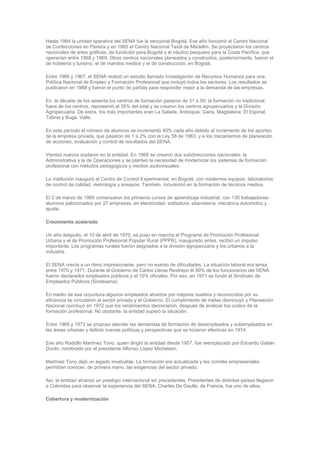 Hasta 1964 la unidad operativa del SENA fue la seccional Bogotá. Ese año funcionó el Centro Nacional
de Confecciones en Pereira y en 1965 el Centro Nacional Textil de Medellín. Se proyectaron los centros
nacionales de artes gráficas, de fundición para Bogotá y el náutico pesquero para la Costa Pacífica, que
operarían entre 1968 y 1969. Otros centros nacionales planeados y construidos, posteriormente, fueron el
de hotelería y turismo, el de mandos medios y el de construcción, en Bogotá.

Entre 1966 y 1967, el SENA realizó un estudio llamado Investigación de Recursos Humanos para una
Política Nacional de Empleo y Formación Profesional que incluyó todos los sectores. Los resultados se
publicaron en 1968 y fueron el punto de partida para responder mejor a la demanda de las empresas.

En la década de los sesenta los centros de formación pasaron de 31 a 50; la formación no tradicional,
fuera de los centros, representó el 35% del total y se crearon los centros agropecuarios y la División
Agropecuaria. De éstos, los más importantes eran La Salada, Antioquia; Gaira, Magdalena; El Espinal,
Tolima y Buga, Valle.

En este período el número de alumnos se incrementó 40% cada año debido al incremento de los aportes
de la empresa privada, que pasaron de 1 a 2% con la Ley 58 de 1963, y a los mecanismos de planeación
de acciones, evaluación y control de resultados del SENA.

Vientos nuevos soplaron en la entidad. En 1968 se crearon dos subdirecciones nacionales: la
Administrativa y la de Operaciones y se planteó la necesidad de modernizar los sistemas de formación
profesional con métodos pedagógicos y medios audiovisuales.

La institución inauguró el Centro de Control Experimental, en Bogotá, con modernos equipos, laboratorios
de control de calidad, metrología y ensayos. También, incursionó en la formación de técnicos medios.

El 2 de marzo de 1969 comenzaron los primeros cursos de aprendizaje industrial, con 130 trabajadores-
alumnos patrocinados por 27 empresas, en electricidad, soldadura, ebanistería, mecánica automotriz y
ajuste.

Crecimiento acelerado

Un año después, el 10 de abril de 1970, se puso en marcha el Programa de Promoción Profesional
Urbana y el de Promoción Profesional Popular Rural (PPPR), inaugurado antes, recibió un impulso
importante. Los programas rurales fueron asignados a la división agropecuaria y los urbanos a la
industria.

El SENA crecía a un ritmo impresionante, pero no exento de dificultades. La situación laboral era tensa
entre 1970 y 1971. Durante el Gobierno de Carlos Lleras Restrepo el 90% de los funcionarios del SENA
fueron declarados empleados públicos y el 10% oficiales. Por eso, en 1971 se fundó el Sindicato de
Empleados Públicos (Sindesena).

En medio de esa coyuntura algunos empleados atraídos por mejores sueldos y reconocidos por su
eficiencia se vincularon al sector privado y al Gobierno. El cumplimiento de metas disminuyó y Planeación
Nacional concluyó en 1972 que los rendimientos decrecieron, después de analizar los costos de la
formación profesional. No obstante, la entidad superó la situación.

Entre 1969 y 1973 se propuso atender las demandas de formación de desempleados y subempleados en
las áreas urbanas y definió nuevas políticas y perspectivas que se hicieron efectivas en 1974.

Ese año Rodolfo Martínez Tono, quien dirigió la entidad desde 1957, fue reemplazado por Eduardo Gaitán
Durán, nombrado por el presidente Alfonso López Michelsen.

Martínez Tono dejó un legado invaluable. La formación era actualizada y los comités empresariales
permitían conocer, de primera mano, las exigencias del sector privado.

Así, la entidad alcanzó un prestigio internacional sin precedentes. Presidentes de distintos países llegaron
a Colombia para observar la experiencia del SENA. Charles De Gaulle, de Francia, fue uno de ellos.

Cobertura y modernización
 
