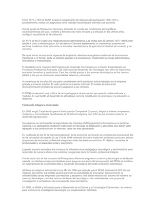 Entre 1975 y 1976 el SENA evaluó el cumplimento de objetivos del quinquenio 1970-1975 y,
paralelamente, realizó un diagnóstico de la realidad nacional para delimitar sus acciones.

Con la ayuda de Planeación Nacional y teniendo en cuenta las condiciones demográficas,
socioeconómicas del país, la oferta y demanda de mano de obra y la eficacia en los últimos años,
configuró las políticas de la institución.

En 1977 se llevó a cabo una reestructuración administrativa. Las metas para el período 1976-1980 fueron
fijadas a corto y mediano plazo. En esa época Colombia experimentó un crecimiento sostenido en
sectores modernos de la economía, la industria manufacturera, la agricultura industrial, el comercio y los
servicios.

De igual forma, se expuso la urgencia de ampliar la cobertura a renglones modernos de la economía
tradicional y no formal, darle un carácter popular a la enseñanza y modernizar las áreas administrativa,
tecnológica y metodológica.

El resultado fue la creación del Programa de Desarrollo Tecnológico en el Centro Especializado de
Formación Profesional Avanzada y de la División de Desarrollo de Tecnología, con el fin de mejorar los
procesos formativos y productivos. Esto fue posible gracias a los avances tecnológicos en los centros
pilotos a los que se vincularon especialistas externos y docentes.

A comienzos de los años 80 una parte considerable de la población activa trabajaba en la empresa
privada y el sector público. El resto pertenecía al sector informal. El modelo de educación
técnica/formación profesional procuró adaptarse a ese contexto.

El SENA implementó una política técnico-pedagógica de educación permanente, individualizada y
modular, lo cual facilitó el desarrollo de estrategias como la constitución de empresas y la educación a
distancia.

Formación integral e innovación

En 1985 surgió Capacitación para la Participación Campesina (Capaca), dirigida a líderes campesinos,
indígenas y comunidades beneficiarias de la Reforma Agraria, con el fin de que tomaran parte en el
desarrollo agropecuario.

Una alianza con la Sociedad de Agricultores de Colombia (SAC) garantizó la formación en el territorio
nacional. Los campesinos recibieron instrucción en técnicas de producción y proyectos que dieron valor
agregado a sus productos en un mercado cada vez más globalizado.

En la década de los 90 la internacionalización de la economía incrementó la competencia empresarial. De
ahí la necesidad de expedir la Ley 119 de 1994 mediante la cual la institución se reestructuró para brindar
programas de formación profesional integral en todas las áreas económicas. El objetivo: aumentar la
productividad y el desarrollo social y económico.

Lograrlo requería actualizar los procesos, la infraestructura pedagógica, tecnológica y administrativa para
responder de manera eficaz a los cambios y exigencias de la formación profesional integral.

Con la reducción de los recursos del Presupuesto Nacional asignados a ciencia y tecnología en la década
pasada, se plantearon algunas iniciativas para asegurar que parte del presupuesto del SENA se invirtiera
en mejoramiento de la competitividad y desarrollo tecnológico del sector productivo colombiano.

Allí tiene su origen el artículo de la Ley 344 de 1996 que estipula que el SENA destinará el 20% de sus
ingresos para tal fin. La entidad asumió parte de las actividades de innovación para promover la
competitividad de las empresas colombianas y estableció una sólida relación con actores del sistema de
ciencia y tecnología como los centros de desarrollo tecnológico, las universidades, sus grupos de
investigación e incubadoras de empresas de base tecnológica.

En 1996, el SENA y el Instituto para el Desarrollo de la Ciencia y la Tecnología (Colciencias), se unieron
para promover la investigación tecnología y la modernización científica.
 