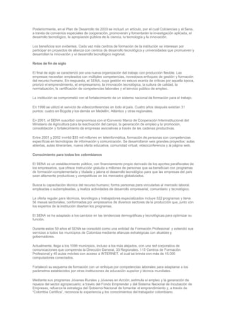 Posteriormente, en el Plan de Desarrollo de 2003 se incluyó un artículo, por el cual Colciencias y el Sena,
a través de convenios especiales de cooperación, promoverán y fomentarán la investigación aplicada, el
desarrollo tecnológico, la apropiación pública de la ciencia, la tecnología y la innovación.

Los beneficios son evidentes. Cada vez más centros de formación de la institución se interesan por
participar en proyectos de alianza con centros de desarrollo tecnológico y universidades que promueven y
desarrollan la innovación y el desarrollo tecnológico regional.

Retos de fin de siglo

El final de siglo se caracterizó por una nueva organización del trabajo con producción flexible. Las
empresas necesitan empleados con múltiples competencias, novedosos enfoques de gestión y formación
del recurso humano. En respuesta, el SENA, cuya gestión no estuvo exenta de críticas por aquella época,
priorizó el emprendimiento, el empresarismo, la innovación tecnológica, la cultura de calidad, la
normalización, la certificación de competencias laborales y el servicio público de empleo.

La institución se comprometió con el fortalecimiento de un sistema nacional de formación para el trabajo.

En 1998 se utilizó el servicio de videoconferencias en todo el país. Cuatro años después existían 31
puntos: cuatro en Bogotá y los demás en Medellín, Atlántico y otras regionales.

En 2001, el SENA suscribió compromisos con el Convenio Marco de Cooperación Interinstitucional del
Ministerio de Agricultura para la reactivación del campo, la generación de empleo y la promoción,
consolidación y fortalecimiento de empresas asociativas a través de las cadenas productivas.

Entre 2001 y 2002 invirtió $33 mil millones en teleinformática, formación de personas con competencias
específicas en tecnologías de información y comunicación. Se desarrollaron seis grandes proyectos: aulas
abiertas, aulas itinerantes, nueva oferta educativa, comunidad virtual, videoconferencia y la página web.

Conocimiento para todos los colombianos

El SENA es un establecimiento público, con financiamiento propio derivado de los aportes parafiscales de
los empresarios, que ofrece instrucción gratuita a millones de personas que se benefician con programas
de formación complementaria y titulada y jalona el desarrollo tecnológico para que las empresas del país
sean altamente productivas y competitivas en los mercados globalizados.

Busca la capacitación técnica del recurso humano; forma personas para vincularlas al mercado laboral,
empleadas o subempleadas, y realiza actividades de desarrollo empresarial, comunitario y tecnológico.

La oferta regular para técnicos, tecnólogos y trabajadores especializados incluye 522 programas y tiene
56 mesas sectoriales, conformadas por empresarios de diversos sectores de la producción que, junto con
los expertos de la institución diseñan los programas.

El SENA se ha adaptado a los cambios en las tendencias demográficas y tecnológicas para optimizar su
función.

Durante estos 50 años el SENA se consolidó como una entidad de Formación Profesional y extendió sus
servicios a todos los municipios de Colombia mediante alianzas estratégicas con alcaldes y
gobernadores.

Actualmente, llega a los 1099 municipios, incluso a los más alejados, con una red corporativa de
comunicaciones que comprende la Dirección General, 33 Regionales, 115 Centros de Formación
Profesional y 45 aulas móviles con acceso a INTERNET, el cual se brinda con más de 15.000
computadores conectados.

Fortaleció su esquema de formación con un enfoque por competencias laborales para adaptarse a los
parámetros establecidos por otras instituciones de educación superior y técnica mundiales.

Mediante sus programas Jóvenes Rurales y Jóvenes en Acción, estimula el empleo y la generación de
riqueza del sector agropecuario; a través del Fondo Emprender y del Sistema Nacional de Incubación de
Empresas, refuerza la estrategia del Gobierno Nacional de fomentar el emprendimiento y, a través de
“Colombia Certifica”, reconoce la experiencia y los conocimientos del trabajador colombiano.
 