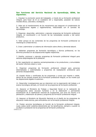 Son funciones del Servicio Nacional de Aprendizaje, SENA, las
   siguientes:

   1. Impulsar la promoción social del trabajador, a través de su formación profesional
   integral, para hacer de él un ciudadano útil y responsable, poseedor de valores
   morales éticos, culturales y ecológicos.

   2. Velar por el mantenimiento de los mecanismos que aseguren el cumplimiento de
   las disposiciones legales y reglamentarias, relacionadas con el contrato de
   aprendizaje.

   3. Organizar, desarrollar, administrar y ejecutar programas de formación profesional
   integral, en coordinación y en función de las necesidades sociales y del sector
   productivo.

   4. Velar porque en los contenidos de los programas de formación profesional se
   mantenga la unidad técnica.

   5. Crear y administrar un sistema de información sobre oferta y demanda laboral.

   6. Adelantar programas de formación tecnológica y técnica profesional, en los
   términos previstos en las disposiciones legales respectivas.

   7. Diseñar, promover y ejecutar programas de formación profesional integral para
   sectores desprotegidos de la población.

   8. Dar capacitación en aspectos socioempresariales a los productores y comunidades
   del sector informal urbano y rural.

   9. Organizar programas de formación profesional integral para personas
   desempleadas y subempleadas y programas de readaptación profesional para
   personas discapacitadas.

   10. Expedir títulos y certificados de los programas y cursos que imparta o valide,
   dentro de los campos propios de la formación profesional integral, en los niveles que
   las disposiciones legales le autoricen.

   11. Desarrollar investigaciones que se relacionen con la organización del trabajo y el
   avance tecnológico del país, en función de los programas de formación profesional.

   12. Asesorar al Ministerio de Trabajo y Seguridad Social en la realización de
   investigaciones sobre recursos humanos y en la elaboración y permanente
   actualización de la clasificación nacional de ocupaciones, que sirva de insumo a la
   planeación y elaboración de planes y programas de formación profesional integral.

   13. Asesorar al Ministerio de Educación Nacional en el diseño de los programas de
   educación media técnica, para articularlos con la formación profesional integral.

   14. Prestar servicios tecnológicos en función de la formación profesional integral,
   cuyos costos serán cubiertos plenamente por los beneficiarios, siempre y cuando no
   se afecte la prestación de los programas de formación profesional.
SÍMBOLOS
 