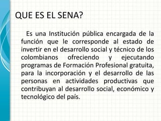 QUE ES EL SENA? Es una Institución pública encargada de la función que le corresponde al estado de invertir en el desarrollo social y técnico de los colombianos  ofreciendo y ejecutando programas de Formación Profesional gratuita, para la incorporación y el desarrollo de las personas en actividades productivas que contribuyan al desarrollo social, económico y tecnológico del país. 