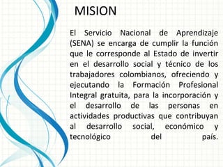El Servicio Nacional de Aprendizaje (SENA) se encarga de cumplir la función que le corresponde al Estado de invertir en el desarrollo social y técnico de los trabajadores colombianos, ofreciendo y ejecutando la Formación Profesional Integral gratuita, para la incorporación y el desarrollo de las personas en actividades productivas que contribuyan al desarrollo social, económico y tecnológico del país. MISION 