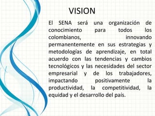 El SENA será una organización de conocimiento para todos los colombianos, innovando permanentemente en sus estrategias y metodologías de aprendizaje, en total acuerdo con las tendencias y cambios tecnológicos y las necesidades del sector empresarial y de los trabajadores, impactando positivamente la productividad, la competitividad, la equidad y el desarrollo del país. VISION 