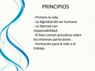 PRINCIPIOS - Primero la vida. - La dignidad del ser humano.  - La libertad con responsabilidad.  - El bien común prevalece sobre los intereses particulares . - Formación para la vida y el trabajo. 