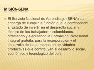 MISIÓN-SENA

   El Servicio Nacional de Aprendizaje (SENA) se
    encarga de cumplir la función que le corresponde
    al Estado de invertir en el desarrollo social y
    técnico de los trabajadores colombianos,
    ofreciendo y ejecutando la Formación Profesional
    Integral gratuita, para la incorporación y el
    desarrollo de las personas en actividades
    productivas que contribuyan al desarrollo social,
    económico y tecnológico del país.
 