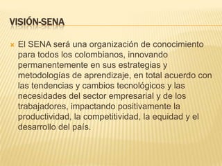 VISIÓN-SENA

   El SENA será una organización de conocimiento
    para todos los colombianos, innovando
    permanentemente en sus estrategias y
    metodologías de aprendizaje, en total acuerdo con
    las tendencias y cambios tecnológicos y las
    necesidades del sector empresarial y de los
    trabajadores, impactando positivamente la
    productividad, la competitividad, la equidad y el
    desarrollo del país.
 