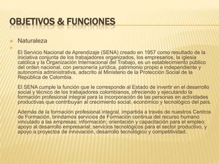 OBJETIVOS & FUNCIONES
   Naturaleza

    El Servicio Nacional de Aprendizaje (SENA) creado en 1957 como resultado de la
    iniciativa conjunta de los trabajadores organizados, los empresarios, la iglesia
    católica y la Organización Internacional del Trabajo, es un establecimiento público
    del orden nacional, con personería jurídica, patrimonio propio e independiente y
    autonomía administrativa, adscrito al Ministerio de la Protección Social de la
    República de Colombia.
    El SENA cumple la función que le corresponde al Estado de invertir en el desarrollo
    social y técnico de los trabajadores colombianos, ofreciendo y ejecutando la
    formación profesional integral para la incorporación de las personas en actividades
    productivas que contribuyan al crecimiento social, económico y tecnológico del país.
    Además de la formación profesional integral, impartida a través de nuestros Centros
    de Formación, brindamos servicios de Formación continua del recurso humano
    vinculado a las empresas; información; orientación y capacitación para el empleo;
    apoyo al desarrollo empresarial; servicios tecnológicos para el sector productivo, y
    apoyo a proyectos de innovación, desarrollo tecnológico y competitividad.
 