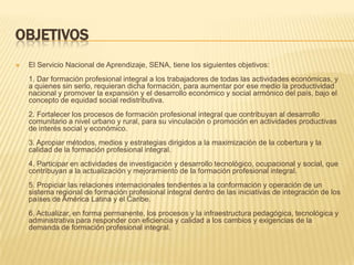 OBJETIVOS
   El Servicio Nacional de Aprendizaje, SENA, tiene los siguientes objetivos:
    1. Dar formación profesional integral a los trabajadores de todas las actividades económicas, y
    a quienes sin serlo, requieran dicha formación, para aumentar por ese medio la productividad
    nacional y promover la expansión y el desarrollo económico y social armónico del país, bajo el
    concepto de equidad social redistributiva.
    2. Fortalecer los procesos de formación profesional integral que contribuyan al desarrollo
    comunitario a nivel urbano y rural, para su vinculación o promoción en actividades productivas
    de interés social y económico.
    3. Apropiar métodos, medios y estrategias dirigidos a la maximización de la cobertura y la
    calidad de la formación profesional integral.
    4. Participar en actividades de investigación y desarrollo tecnológico, ocupacional y social, que
    contribuyan a la actualización y mejoramiento de la formación profesional integral.
    5. Propiciar las relaciones internacionales tendientes a la conformación y operación de un
    sistema regional de formación profesional integral dentro de las iniciativas de integración de los
    países de América Latina y el Caribe.
    6. Actualizar, en forma permanente, los procesos y la infraestructura pedagógica, tecnológica y
    administrativa para responder con eficiencia y calidad a los cambios y exigencias de la
    demanda de formación profesional integral.
 