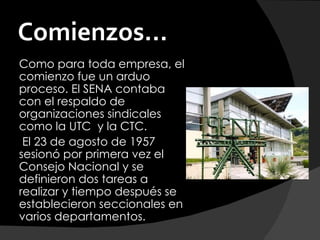 Comienzos…
Como para toda empresa, el
comienzo fue un arduo
proceso. El SENA contaba
con el respaldo de
organizaciones sindicales
como la UTC y la CTC.
 El 23 de agosto de 1957
sesionó por primera vez el
Consejo Nacional y se
definieron dos tareas a
realizar y tiempo después se
establecieron seccionales en
varios departamentos.
 