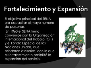 Fortalecimiento y Expansión
El objetivo principal del SENA
era capacitar el mayo numero
de personas.
 En 1960 el SENA firmó
convenios con la Organización
Internacional del Trabajo (OIT)
y el Fondo Especial de las
Naciones Unidas, que
brindaron asesorías, con lo que
el fortalecimiento posibilitó la
expansión del servicio.
 