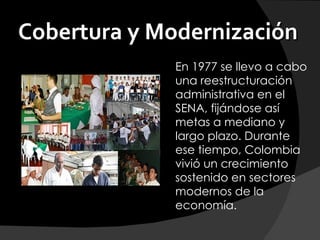 Cobertura y Modernización
             En 1977 se llevo a cabo
             una reestructuración
             administrativa en el
             SENA, fijándose así
             metas a mediano y
             largo plazo. Durante
             ese tiempo, Colombia
             vivió un crecimiento
             sostenido en sectores
             modernos de la
             economía.
 