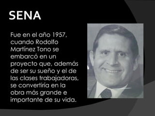 SENA
Fue en el año 1957,
cuando Rodolfo
Martínez Tono se
embarcó en un
proyecto que, además
de ser su sueño y el de
las clases trabajadoras,
se convertiría en la
obra más grande e
importante de su vida.
 