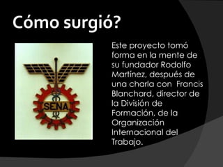 Cómo surgió?
          Este proyecto tomó
          forma en la mente de
          su fundador Rodolfo
          Martínez, después de
          una charla con  Francis
          Blanchard, director de
          la División de
          Formación, de la
          Organización
          Internacional del
          Trabajo.
 