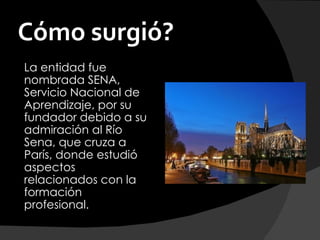 Cómo surgió?
La entidad fue
nombrada SENA,
Servicio Nacional de
Aprendizaje, por su
fundador debido a su
admiración al Río
Sena, que cruza a
París, donde estudió
aspectos
relacionados con la
formación
profesional. 
 