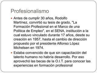 Profesionalismo
 Antes de cumplir 30 años, Rodolfo
  Martínez, convirtió su tesis de grado, "La
  Formación Profesional en el Marco de una
  Política de Empleo", en el SENA, institución a la
  cual estuvo vinculado durante 17 años, desde su
  creación en 1957, hasta el cambio de dirección
  propuesto por el presidente Alfonso López
  Michelsen en 1974.
 Estaba convencido de que sin capacitación del
  talento humano no habría desarrollo. Por eso
  aprovechó las becas de la O.I.T. para conocer las
  experiencias en formación profesional
 