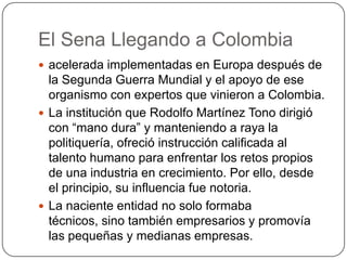El Sena Llegando a Colombia
 acelerada implementadas en Europa después de
  la Segunda Guerra Mundial y el apoyo de ese
  organismo con expertos que vinieron a Colombia.
 La institución que Rodolfo Martínez Tono dirigió
  con “mano dura” y manteniendo a raya la
  politiquería, ofreció instrucción calificada al
  talento humano para enfrentar los retos propios
  de una industria en crecimiento. Por ello, desde
  el principio, su influencia fue notoria.
 La naciente entidad no solo formaba
  técnicos, sino también empresarios y promovía
  las pequeñas y medianas empresas.
 