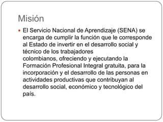 Misión
 El Servicio Nacional de Aprendizaje (SENA) se
 encarga de cumplir la función que le corresponde
 al Estado de invertir en el desarrollo social y
 técnico de los trabajadores
 colombianos, ofreciendo y ejecutando la
 Formación Profesional Integral gratuita, para la
 incorporación y el desarrollo de las personas en
 actividades productivas que contribuyan al
 desarrollo social, económico y tecnológico del
 país.
 