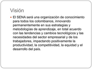 Visión
 El SENA será una organización de conocimiento
 para todos los colombianos, innovando
 permanentemente en sus estrategias y
 metodologías de aprendizaje, en total acuerdo
 con las tendencias y cambios tecnológicos y las
 necesidades del sector empresarial y de los
 trabajadores, impactando positivamente la
 productividad, la competitividad, la equidad y el
 desarrollo del país.
 
