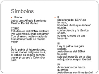 Símbolos
 Himno :                          II
Letra: Luis Alfredo Sarmiento       En la forja del SENA se
Música: Daniel Marlez               forman,
                                    hombres libres que anhelan
CORO                                triunfar,
Estudiantes del SENA adelante       con la ciencia y la técnica
Por Colombia luchad con amor        unidas,
Con el animo noble y radiante       nuevos rumbos de paz
Transformémosla en mundo            trazarán.
mejor
                                    III
I                                   Hoy la patria nos grita
De la patria el futuro destino,     sentida,
en las manos del joven está,        ¡estudiantes del SENA
el trabajo es seguro camino,        triunfad!
que el progreso a Colombia          solo así lograréis en la vida,
dará.                               más justicia, mayor libertad.
                                    IV
                                    Avancemos con fuerza
                                    guerrera,
                                    ¡estudiantes con firme tesón!
 